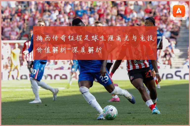 梅西传奇征程足球生涯高光与竞技价值解析-深度解析