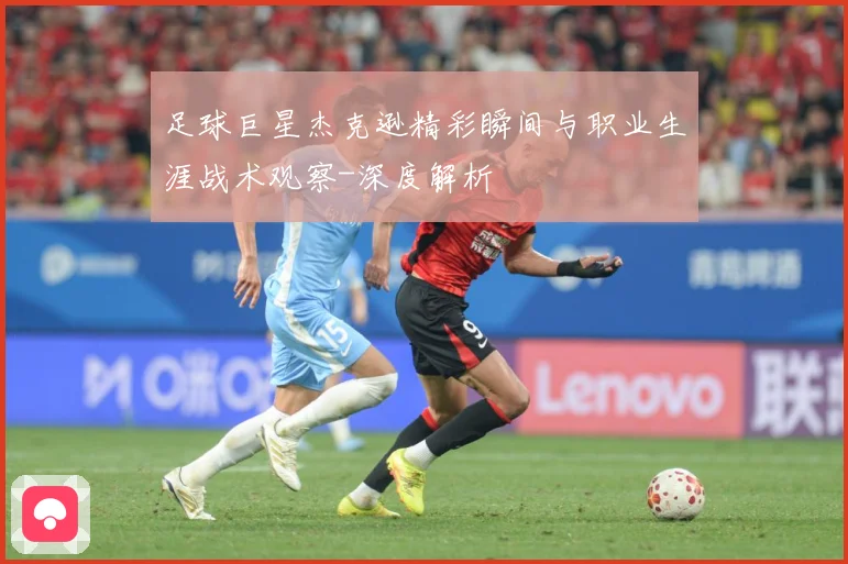 足球巨星杰克逊精彩瞬间与职业生涯战术观察-深度解析