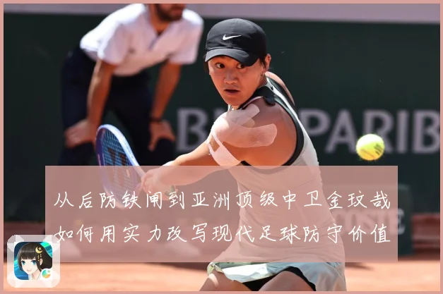 从后防铁闸到亚洲顶级中卫金玟哉如何用实力改写现代足球防守价值解析-深度解析