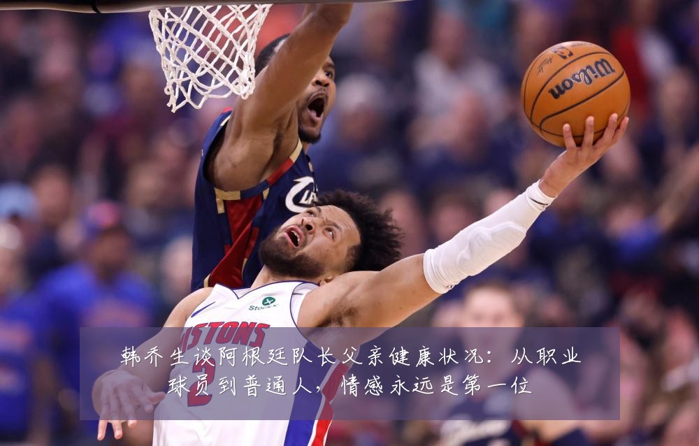 韩乔生谈阿根廷队长父亲健康状况：从职业球员到普通人，情感永远是第一位