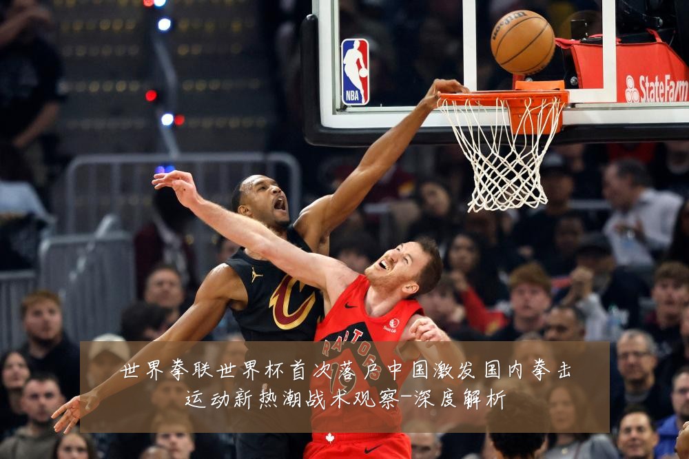 世界拳联世界杯首次落户中国激发国内拳击运动新热潮战术观察-深度解析
