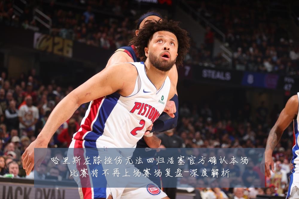 哈里斯左膝挫伤无法回归活塞官方确认本场比赛将不再上场赛场复盘-深度解析
