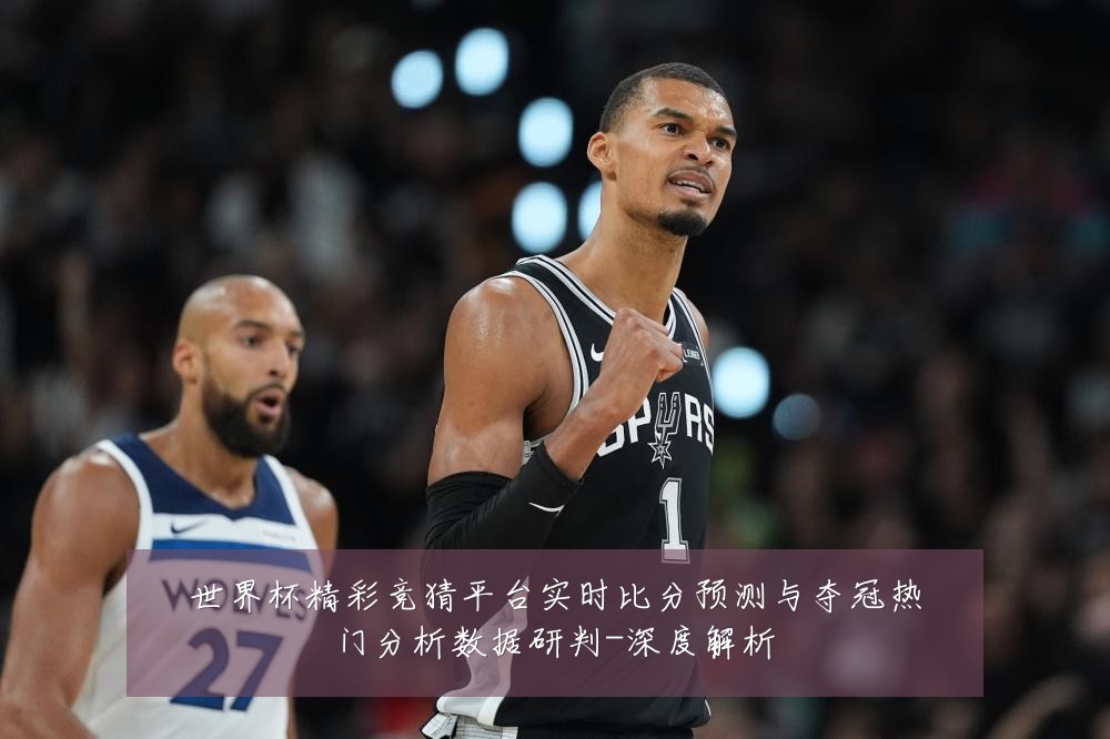 世界杯精彩竞猜平台实时比分预测与夺冠热门分析数据研判-深度解析