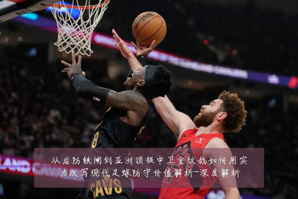 从后防铁闸到亚洲顶级中卫金玟哉如何用实力改写现代足球防守价值解析-深度解析